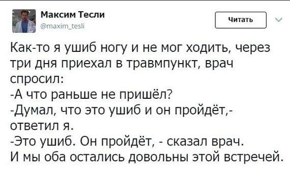 максим Теслы Как то я ушиб ногу и не мог ходить через три дня приехал в травмпункт врач спросил А что раньше не пришёл думал что это ушиб и он пройдёт ответил Я Это ушиб Он пройдёт сказал врач И мы оба осгались довольны этой встречей