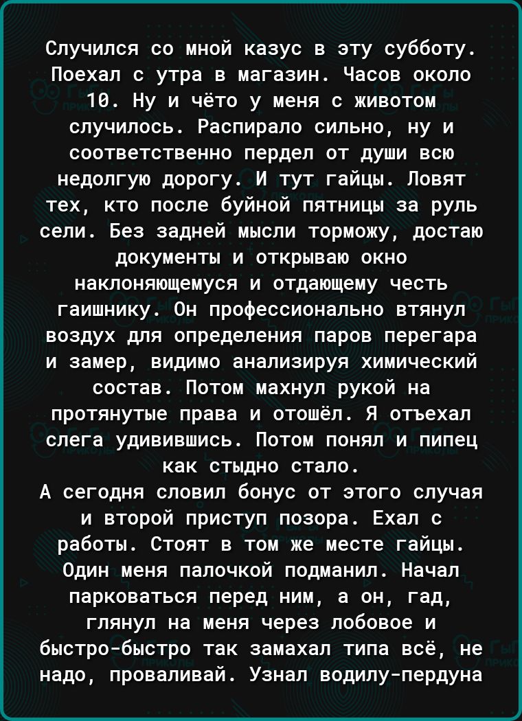 Спучипся пп мной казус в эту субботу Поехал с утра в магазин Часов около на Ну и нет у меня животни случилось Распирало сипьно ну и соответственно пердеп от души всю недолгую дорогу И тут гайцы Повят тех кто павпе буйной пятницы на руль сели Без задней мысли торможу достаю документы и открываю окна наклоняюшеиуся и отдающеиу честь гаишникуа Он профессионально втянул воздух для определения паров пе