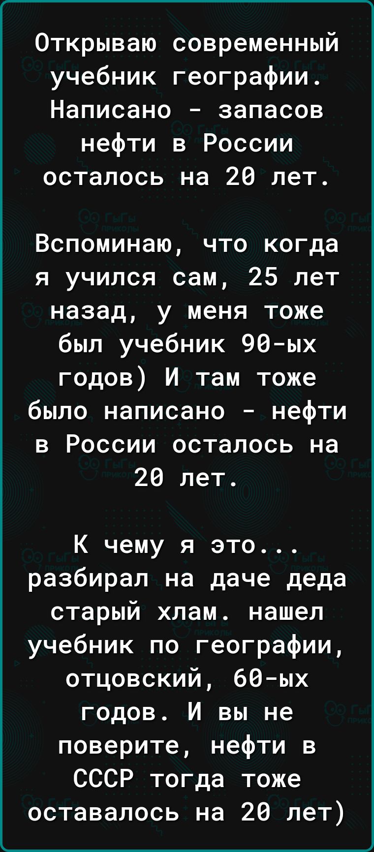 ______ Открываю современный учебник географии Написано запасов нефти в России осталось на 28 лет Вспоминаю что когда я учился сам 25 лет назад у меня тоже был учебник 96ых годов И там тоже было написано нефти в России осталось на 26 лет К чему я это разбирал на даче деда старый хлам нашел учебник по географии отцовский 60ых годов И вы не поверите нефти в СССР тогда тоже оставалось на 26 лет