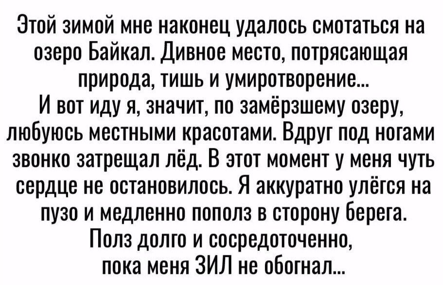 Этой зимой мне наконец удалось смотаться на озеро Байкал дивное место потрясающая природа тишь и умиротворение И вот иду я значит по замёрзшему озеру любуюсь местными красотами Вдруг под ногами звонко затрещал лёд В этот момент у меня чуть сердце не остановилось Я аккуратно улётоя на пузо и медленно пополз в сторону Берега Полз долго и сосредоточенно пока меня ЗИЛ не обошел