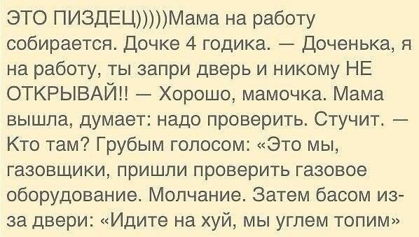 ЭТО ПИЗДЕЦМама на работу собирается Дочке 4 годика доченька я на работу ты запри дверь и никому НЕ ОТКРЫВАЙН Хорошо мамочка Мама вышла думает надо проверить Стучит _ Кто там Грубым голосом Это мы газовшики пришли проверить газовое оборудование Молчание Затем басом из за двери Идите на хуй мы углем топим