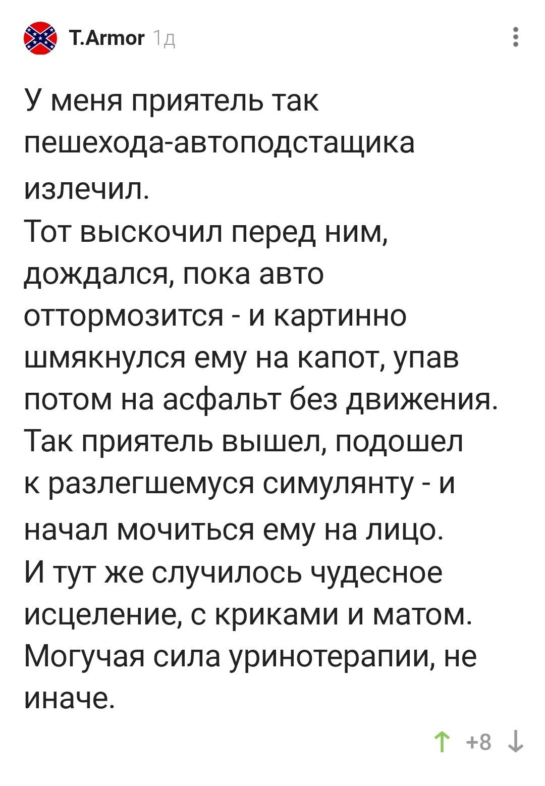 ТАппог У меня приятель так пешехода автоподстащика излечил Тот выскочил перед ним дождался пока авто оттормозится и картинно шмякнупся ему на капот упав потом на асфальт без движения Так приятель вышел подошел к разлегшемуся симупянту и начал мочиться ему на лицо И тут же случилось чудесное исцеление с криками и матом Могучая сипа уринотерапии не иначе