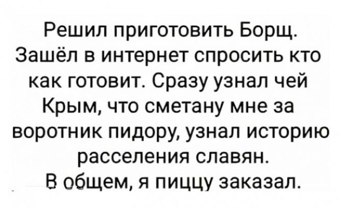 Решил приготовить Борщ. Зашёл в интернет спросить кто как готовит. Сразу узнал чей Крым, что сметану мне за воротник пидору, узнал историю расселения славян. В общем, я пищу заказал.