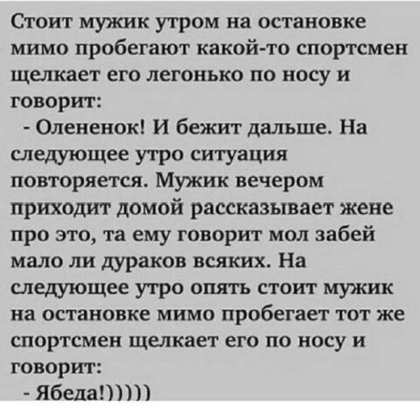 Стоит мужик утром на остановке, мимо пробегают какой-то спортсмен, щелкает его легонько по носу и говорит:
- Оленьок! И бежит дальше. На следующее утро ситуация повторяется. Мужик вечером приходит домой, рассказывает жене про это, та ему говорит мол забей мало ли дураков всяких. На следующее утро опять стоит мужик на остановке, мимо пробегает тот же спортсмен, щелкает его по носу и говорит:
- Ябеда!!!!!!!!!