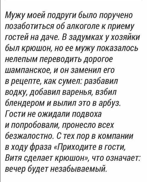 Моему другом было поручено позаботиться об алкоголе к приему гостей на даче. В задумках у хозяйки был крыша, но ее мужу показалось неуместно переводить дорогое шампанское, и он заменил его в рецепте, как сумел: разбавил водку, добавил варенье, взбил блендером и вылил это в арбуз. Гости не ожидали подвоха и попробовали, принесло всех безжалостно. С тех пор в компании в ходу фраза «Приходите в гости, Вitya сделает крышон», что означает: вечер будет незабываемым.