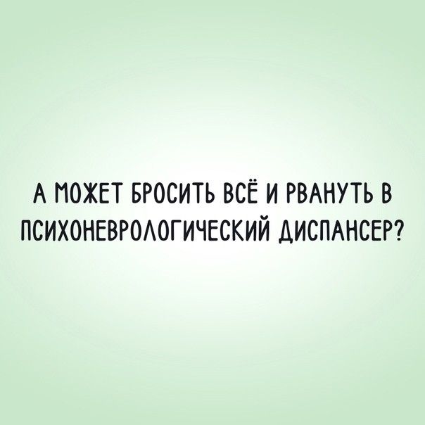 А МОЖЕТ БРОСИТЬ ВСЁ И РВАНУТЬ В ПСИХОНЕВРОЛОГИЧЕСКИЙ ДИСПАНСЕР?