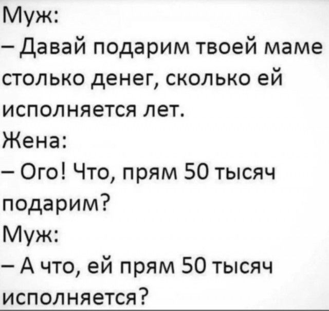 Муж: - Давай подарим твоей маме столько денег, сколько ей исполняется лет.
Жена: - Ого! Что, прям 50 тысяч подарим?
Муж: - А что, ей прям 50 тысяч исполняется?