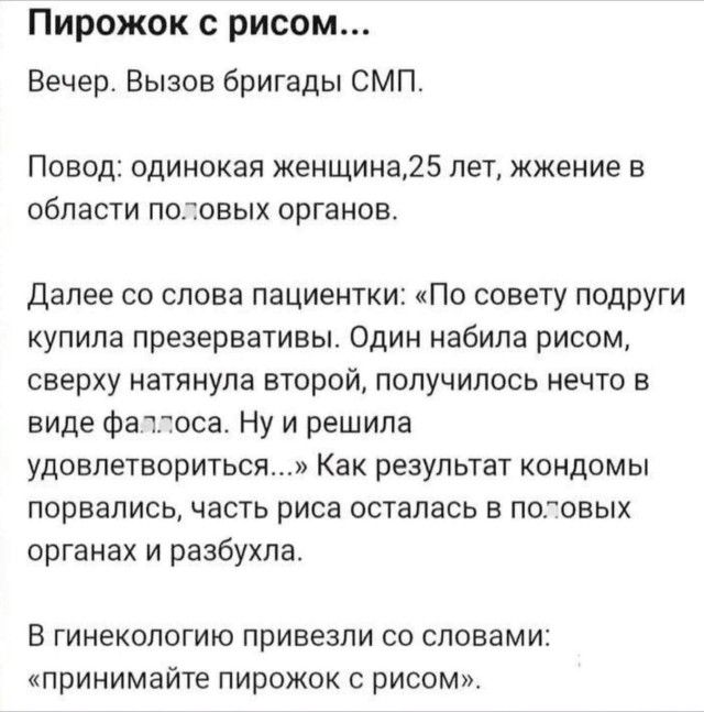 Пирожок с рисом...

Вечер. Вывоз бригады СМП.

Повод: одинокая женщина, 25 лет, жжение в области половых органов.

Далее со слова пациентки: «По совету подруги купила презервативы. Одинnabила рисом, сверху натянула второй, получилось нечто в виде фалоса. Ну и решила удовлетвориться...» Как результат презервативы порвались, часть риса осталась в половых органах и разбухла.

В гинекологию привезли со словами: «принимайте пирожок с рисом».