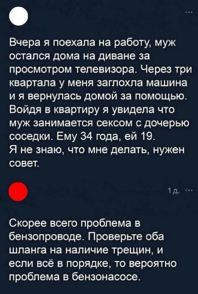 Вчера я поехала на работу, муж остался дома на диване за просмотром телевизора. Через три квартала у меня заглохла машина и я вернулась домой за помощью. Войдя в квартиру я увидела что муж занимается сексом с дочерью соседки. Ему 34 года, ей 19. Я не знаю, что мне делать, нужен совет.

Скорее всего проблема в бензопроводе. Проверьте оба шланга на наличие трещин, и если всё в порядке, то вероятно проблема в бензонасосе.