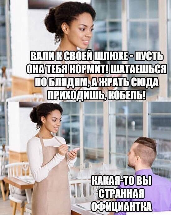 ВАЛИ К СВОЕЙ ШЛЮХЕ - ПУСТЬ ОНА ТЕБЯ КОРМИТ! ШАТАЕШЬСЯ ПО БЛЯДЯМ, А ЖРАТЬ СЮДА ПРИХОДИШЬ, КОБЕЛЬ! КАКАЯ-ТО ВЫ СТРАННАЯ ОФИЦИАНТКА