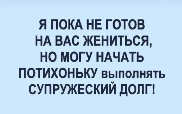 Я пока не готов на вас жениться, но могу начать потихоньку выполнять супружеский долг!