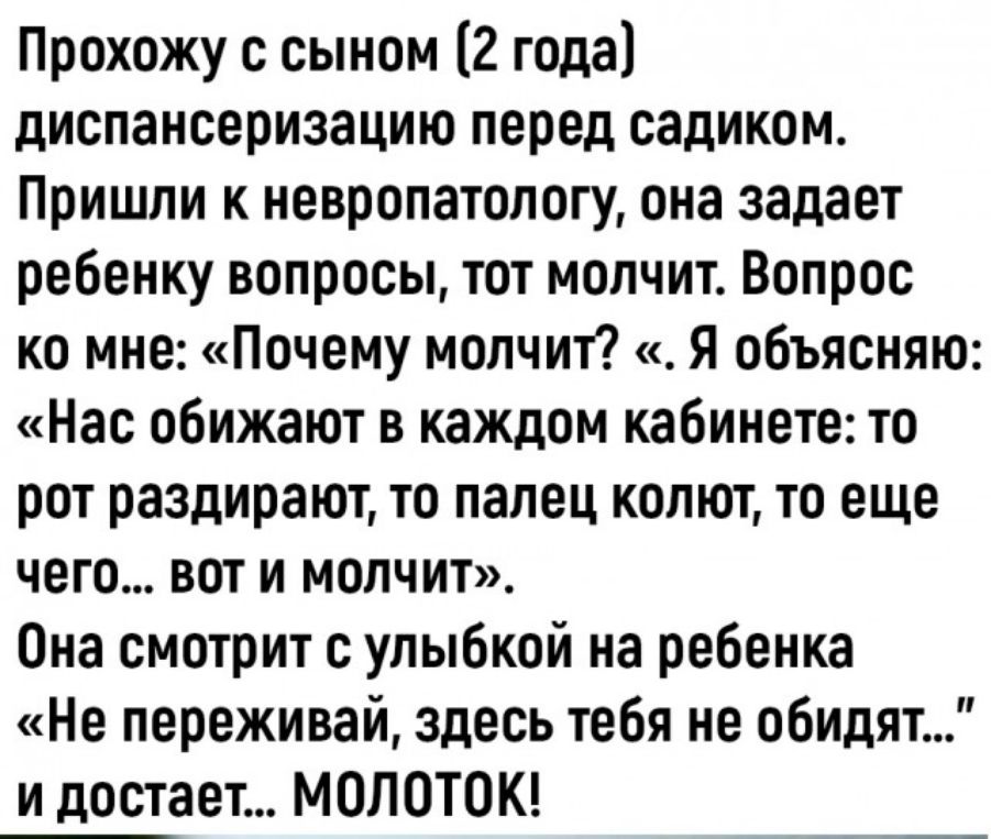 Прохожу с сыном (2 года) диспансеризацию перед садиком. Пришли к невропатологу, она задаёт ребёнку вопросы, тот молчит. Вопрос ко мне: «Почему молчит». Я объясняю: «Нас обижают в каждом кабинете: то рот раздирают, то палец колют, то еще чего… вот и молчит». Она смотрит с улыбкой: «Не переживай, здесь тебя не обидят…» и достает… МОЛОТОК!