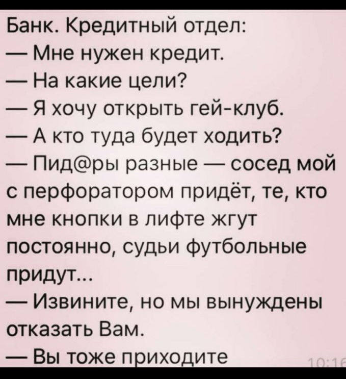 _ Банк Кредитный отдел Мне нужен кредит На какие цели Я хочу открыть гейклуб А кто туда будет ходить Пидры разные сосед мой с перфоратором придёт те кто мне кнопки в лифте жгут постоянно судьи футбольные придут Извините но мы вынуждены отказать Вам Вы тоже приходите
