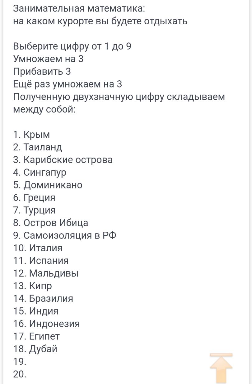 Занимательная математика на каком курорте вы будете отдыхать Выберите цифру от 1 до 9 Умножаем на 3 Прибавить 3 Ещё раз умножаем на 3 Полученную двухзначную цифру складываем между собой 1 Крым 2 Таиланд 3 Карибские острова 4 Сингапур 5 Доминикано 6 Греция 7Турция 8 Остров Ибица 9 Самоизоляция в РФ 10 Италия 11 Испания 12 Мальдивы 13 Кипр 14 Бразилия 15 Индия 16 Индонезия 17 Египет 18 Дубай 19 20