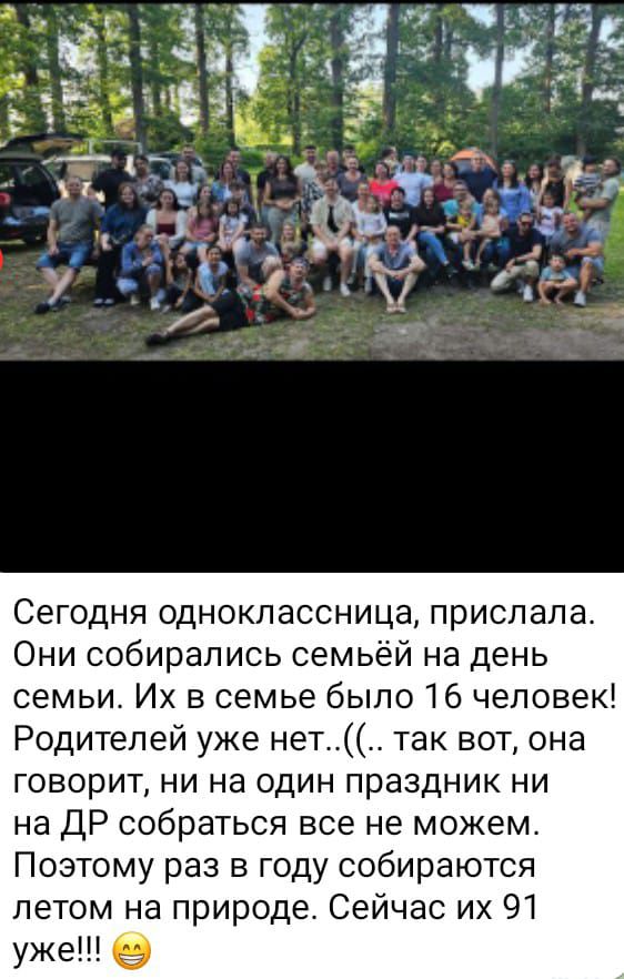 Сегодня одноклассница, прислала. Они собирались семейёй на день семьи. Их в семье было 16 человек! Родителей уже нет..((. так вот, она говорит, ни на один праздник ни на ДР собраться все не можем. Поэтому раз в год собираются летом на природе. Сейчас их уже 91!!!