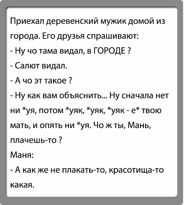 Приехал деревенский мужик домой из города Его друзья спрашивают Ну чо тама видал в ГОРОДЕ Салют видал А чо эт такое Ну как вам объяснить Ну сначала нет ни уя потом уяк уяк уяк е твою мать и опять ни уя Чо жты Мань плачешьто Маня А как же не плакатьто красотищато КЗ КЗЯ