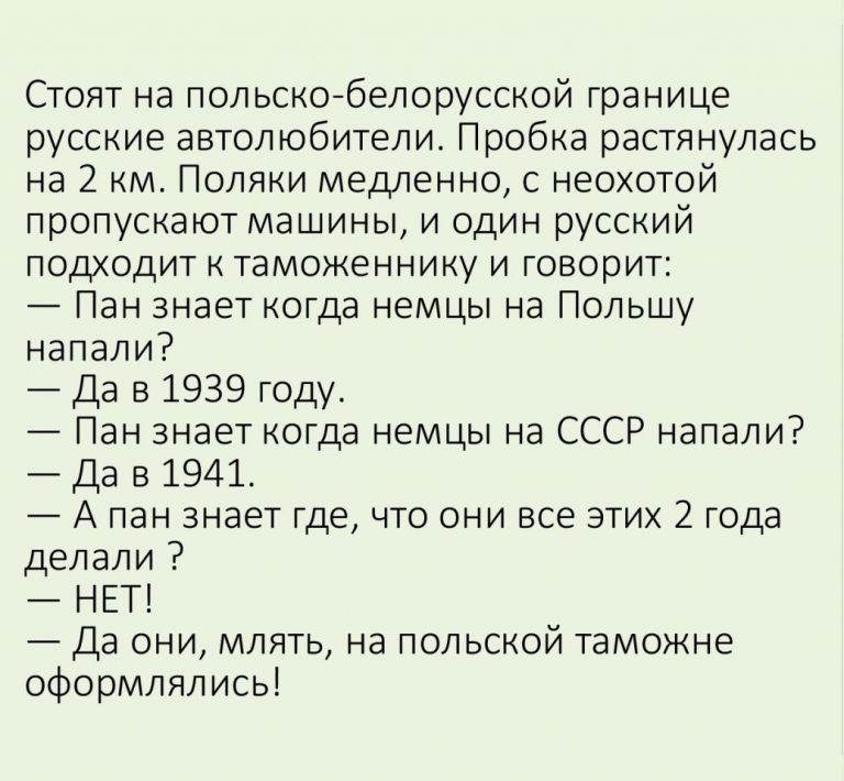 Стоят на польскобелорусской границе русские автолюбители Пробка растянулась на 2 км Поляки медленно с неохотой пропускают машины и один русский подходит к таможеннику и говорит Пан знает когда немцы на Польшу напали Да в 1939 году Пан знает когда немцы на СССР напали Да в 1941 А пан знает где что они все этих 2 года делали НЕТ Да они млять на польской таможне оформлялись