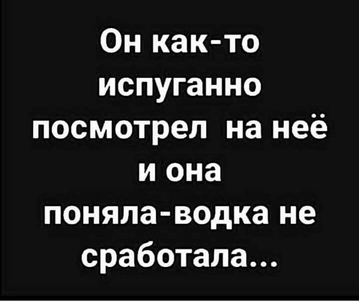 Он как то испуганно посмотрел на неё и она поняла водка не сработала