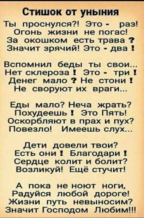 Стишок от уныния ты проснулся?! Это  раз! Огонь жизни не погас! За окошком есть трава ? Значит зрячий! Это  два ! Вспомнил беды ты свои... Нет склероза ! Это  три ! Денег мало ? Не стони ! Не своруют их враги... Еды мало? Неча жрать? Похудеешь ! Это пять! Оскорбляют в прах и пух? Повезло! Имеешь слух... Дети довели твои? Есть они 1 благодари ! Сердце колит и болит? Возликуй! Ещё стучит! А пока не ноют ноги, радуйся любой дороге! Жизни путь невыносим? Значит господом любим!!