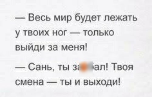 весь мир будет лежать у твоих ног  только выйди за меня!  Сань, ты заё ал! Твоя смена  ты и выходи!