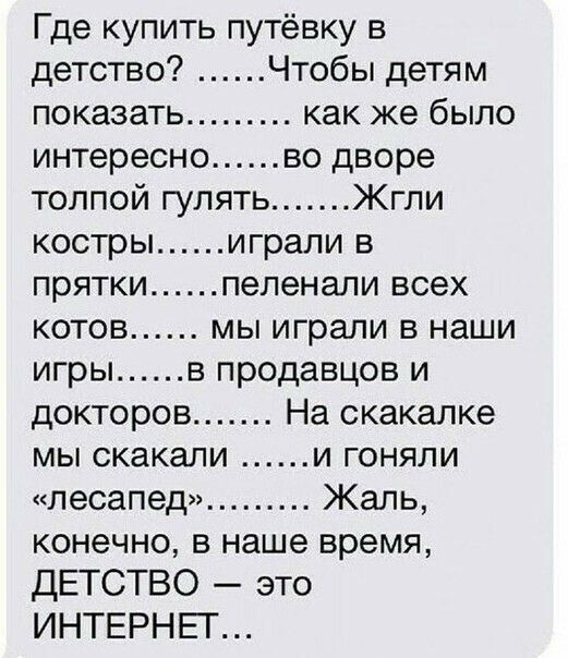 Где купить путёвку в детство Чтобы детям показать как же было интересно во дворе толпой гулять Жгли костры играли в прятки пепенали всех котов мы играли в наши игры в продавцов и докторов На скакалке мы скакали и гоняли лесапед Жаль конечно в наше время дЕТСТВО это ИНТЕРНЕГ