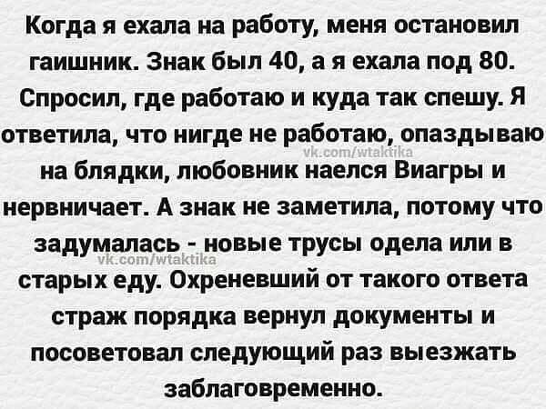 Когда я ехала на работу меня остановил гаишник Знак был 40 а я ехала под 80 Спросил где работаю и куда так спешу Я ответила что нигде не работаю опаздываю на блядки любовник наелся Виагры и нервничает А знак не заметила потому что задумалась новые трусы одела или в старых еду Охреневший от такого ответа страж порядка вернул документы и посоветовал следующий раз выезжать заблаговременно