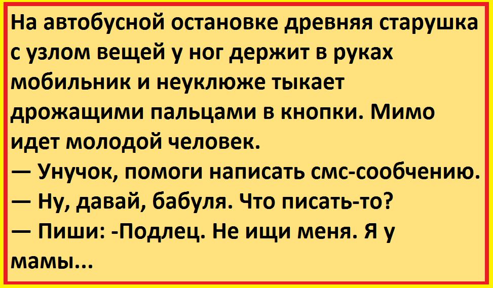 На автобусной остановке древняя старушка с узлом вещей у ног держит в руках мобильник и неуклюже тыкает дрожащими пальцами в кнопки Мимо идет молодой человек Унучок помоги написать смс сообчению Ну давай бабуля Что писать то Пиши Подлец Не ищи меня Я у мамы