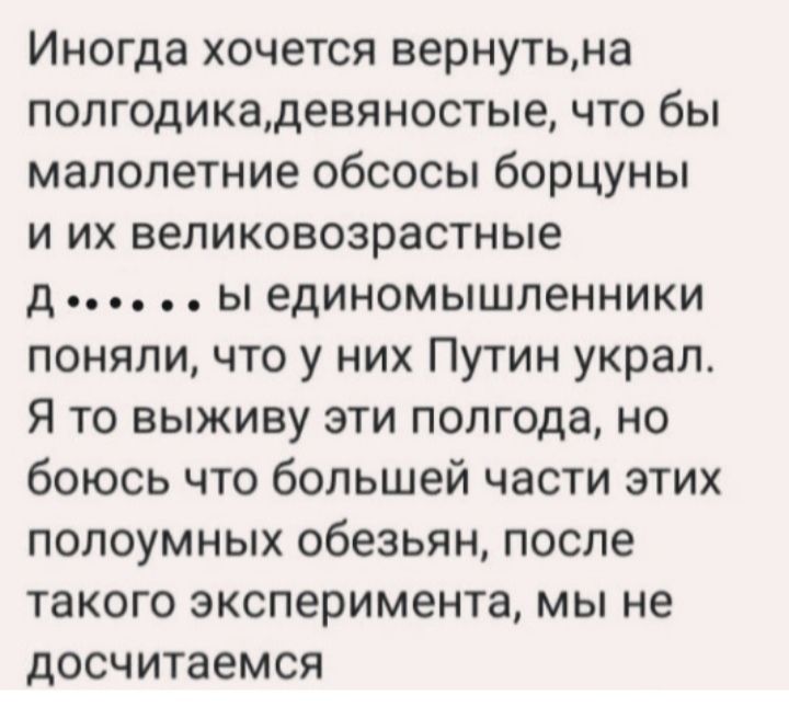 Иногда хочется вернутьна полгодикадевяностые что бы малолетние обсосы борцуны и их великовозрастные д ы единомышленники поняли что у них Путин украл Я то выживу эти полгода но боюсь что большей части этих полоумных обезьян после такого эксперимента мы не досчитаемся