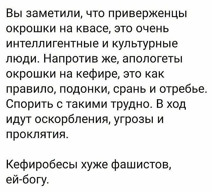 Вы заметили что приверженцы окрошки на квасе это очень интеллигентные и культурные люди Напротив же апологеты окрошки на кефире это как правило подонки срань и отребье Спорить с такими трудно В ход идут оскорбления угрозы и проклятия Кефиробесы хуже фашистов ей богу