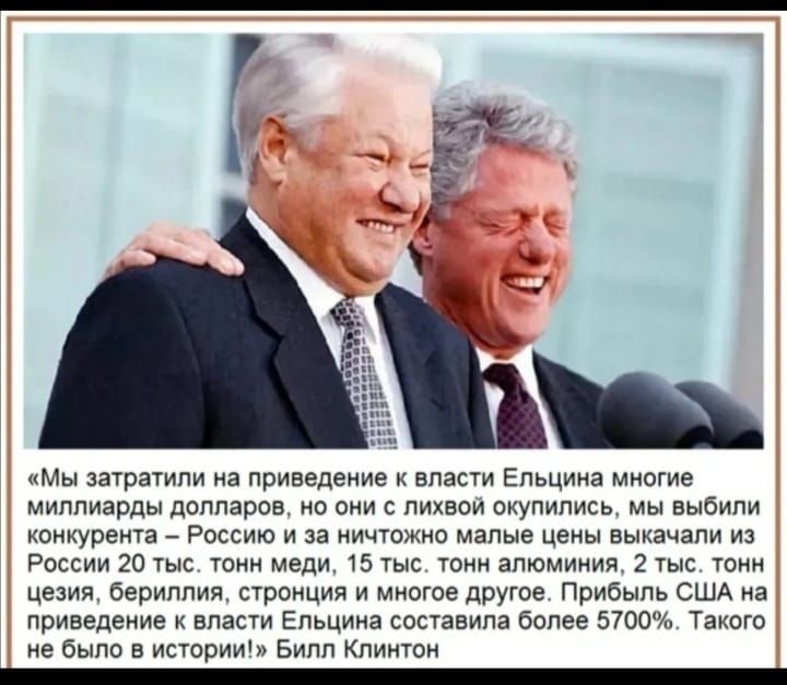 Мы затратили на приведение к власти Ельцина многие миллиарды долларов но они лихвои скупились мы выбили конкурента Россию и за ничтожно малые цены выкачали из России 20 тыс тонн меди 15 тыс тонн алюминия 2 тыс тонн цезия бериллия стронция и многое другое Прибыль США на приведение власти Ельцина составила более 5700 Такого не было в истории Билл Клинтон _