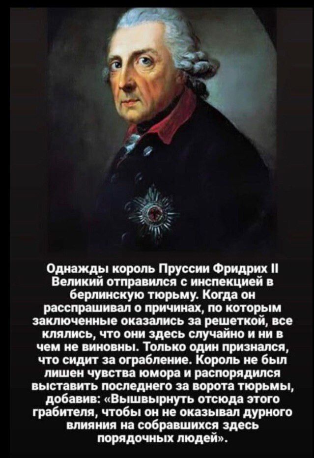 п Однажды король Пруссии Фридрих Великий отправился инспекцией в берлинскую тюрьму Когда он расспрашивал о причинах по которым заключенные оказались за решеткой все клялись что они здесь случайно и ни в чем не виновны Только один признался что сидит за ограбление Король не бьш лишен чувства юмора и распорядился выставить последнего за ворота тюрьмы добавив Вышвырнуть отсюда этого грабителя чтобы о