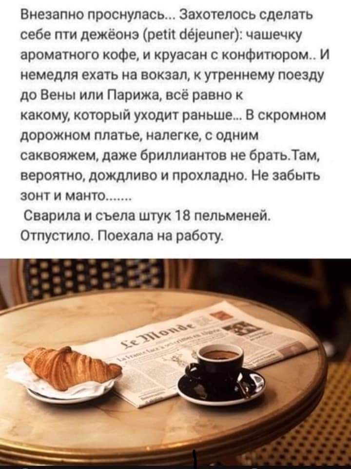 Внезапно проснулась Захотелось сделать себе пти дежёонз рет оеіеипег чашечку ароматного кофе и круасан с конфитюром И немедля ехать на вокзал к утреннему поезду до Вены или Парижа всё равно к какому который уходит раньше В скромном дорожном платье налегке с одним саквояжем даже бриллиантов не братьТам вероятно дождливо и прохладно Не забыть зонт и манто Сварила и съела штук 18 пельменей Отпустило 