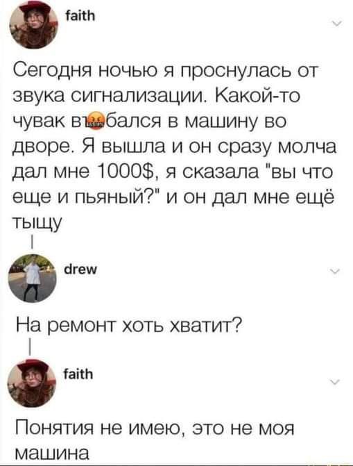 іаіш Сегодня ночью я проснулась от звука сигнализации Какой то чувак вібался в машину во дворе Я вышла и он сразу молча дал мне 1000 я сказала вы что еще и пьяный и он дал мне ещё тыщу Ф игеш На ремонт хоть хватит таки ПОНЯТИЯ не имею ЭТО не МОЯ МЭШИНЭ