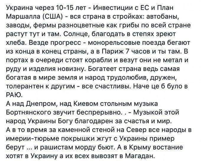 Украина через 1045 лет Инвестиции с ЕС и План Маршалла США вся страна в стройках автобаны заводы Фермы разноцветные как грибы по всей стране растут тут и там Солнце благодать в степях зреют хлеба Везде прогресс монорельсовые поезда бегают из конца в конец страны а в Париж 7 часов и ты там В портах В очереди СТОЯТ корабли И везут ОНИ НЕ метал И руду и изделия новизну Богатеет страна ведь самая бога