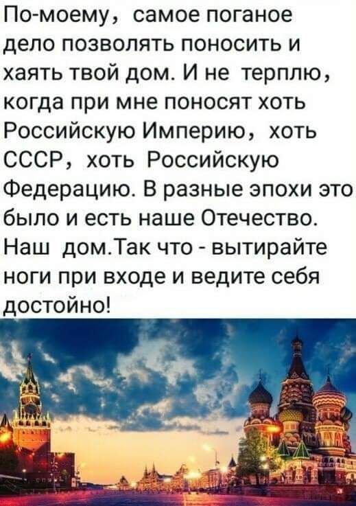 Помоему самое поганое дело позволять поносить и хаять твой дом И не терплю когда при мне поносят хоть Российскую Империю хоть СССР хоть Российскую Федерацию В разные эпохи это было и есть наше Отечество Наш дом_Так что вытирайте ноги при входе и ведите себя достойно