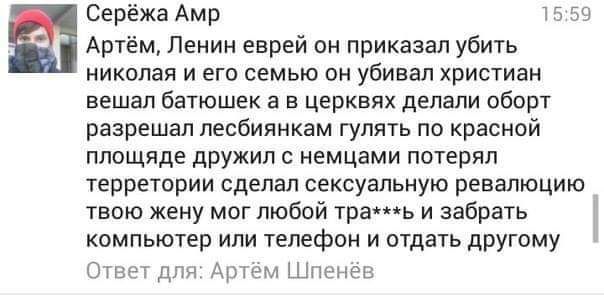 Серёжа Амр Артём Ленин еврей он приказал убить николая и его семью он убивал христиан вешал батюшек а в церквях делали оборт разрешал лесбиянкам гулять по красной площяде дружил с немцами потерял терретории сделал сексуальную ревалюцию твою жену мог любой трашь и забрать компьютер или телефон и отдать другому Ответ для Артем Шненев