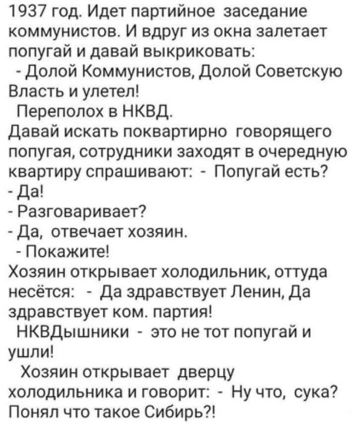 1937 год Идет партийное заседание коммунистов И вдруг из окна залетает попугай и давай выкриковать Долой Коммунистов Долой Советскую Власть и улетел Переполох в НКВД Давай искать поквартирно говорящего попугая сотрудники заходят в очередную квартиру спрашивают Попугай есть Да Разговаривает Да отвечает хозяин Покажите Хозяин открывает холодильник оттуда несётся Да здравствует Ленин Да здравствует к