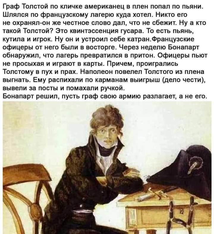 Граф Толстой по кличке американец в плен попал по пьяни Шляпся по французскому лагерю куда хотела Никто его не охранял он же честное слово дап что не сбежит Ну а кто такой Толстой Это квинтэссенция гусара То есть пьянь кутила и игрок Ну он и устроил себе катранФранцузские офицеры от него были в восторге Через неделю Бонапарт обнаружил что лагерь превратился в притон Офицеры пьют не просыхая и игра