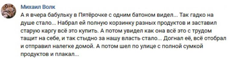Михаил Волк А я вчера бабульку в Пятёрочке с одним бетоном видел Так гадко на душе стало Набрал ей полную корзинку разных продуктов и заставил старую каргу всё это купить А потом увидел как она всё это с трудом тащит на себе и так стыдно за нашу власть стало догнал её всё отобрал и отправил налегке домой А потом шел по улице с полной сумкой продуктов и плакал