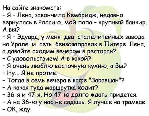 На сайте знакомств Я Пена закончила Кембридж недавно вернулась в Россию мой папа крупный банкир А вы Я Эдуард у меня два сталелитейных завода на Урале и сеть бензозаправок в Питере Пенау а давайте сходим вечером в ресторан С удовольствием А в какой Я очень люблю восточную кухню а Вы Ну Я не против Тогда в семь вечера в кафе Зеравшан А какая туда маршрутка ходит 36я и 47я Но 47 ю долго ждать придет