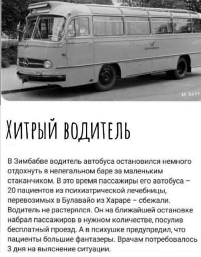 хитрый водипль В Зимбабве водитель автобуса остановился немного отдохнуть в нелегальном баре за маленьким стаканчихомс В это время пассажиры его автобуса 20 пациентов из психиатрической лечебницы перевозимых Булавайо из Хараре сбежали Водитель не растерялся Он на ближайшей остановке набрал пассажиров в нужном количестве посупив бесплатный проезд А в психушке предупредил что пациенты большие Фантаз