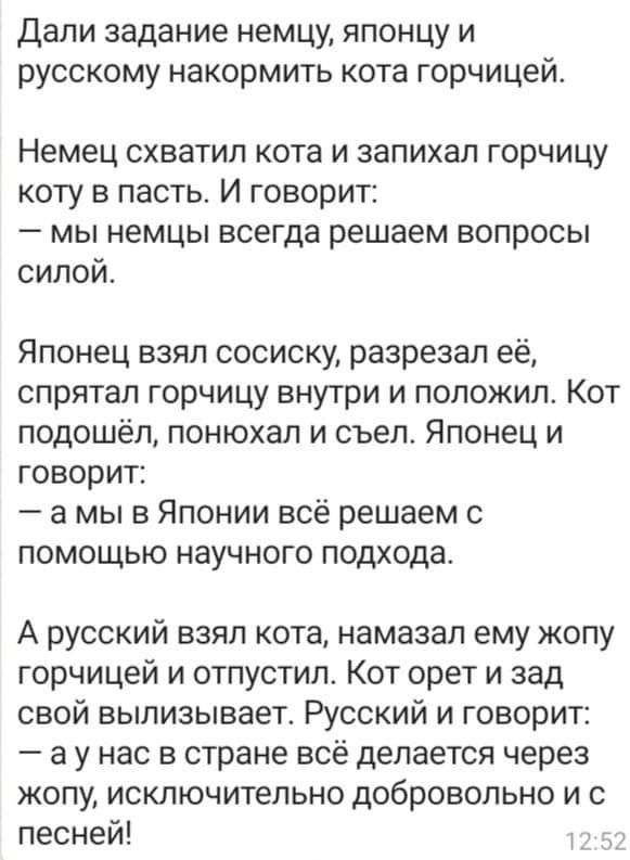 Дали задание немцу японцу и русскому накормить кота горчицей Немец схватил кота и запихал горчицу коту в пасть И говорит мы немцы всегда решаем вопросы силой Японец взял сосиску разрезал её спрятал горчицу внутри и положил Кот подошёл понюхал и съел Японец и говорит а мы в Японии всё решаем с помощью научного подхода А русский взял кота намазал ему жопу горчицей и отпустил Кот орет и зад свой выли