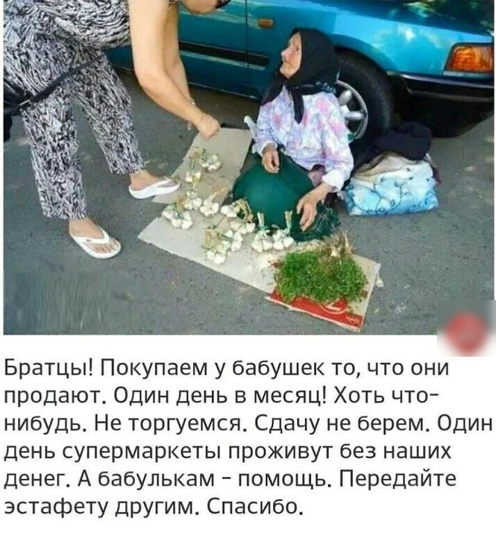 Братцы Покупаем у бабушек то что они продают Один день в месяц Хоть что нибудь Не торгуемся Сдачу не берем Один день супермаркеты проживут без наших денег А бабулькам помощь Передайте эстафету другим Спасибо