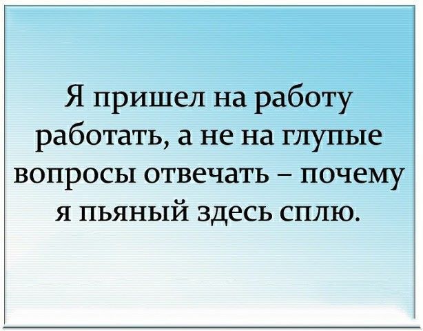 Я пришел на работу работать а не на глупые вопросы отвечать почему я пьяный здесь сплю