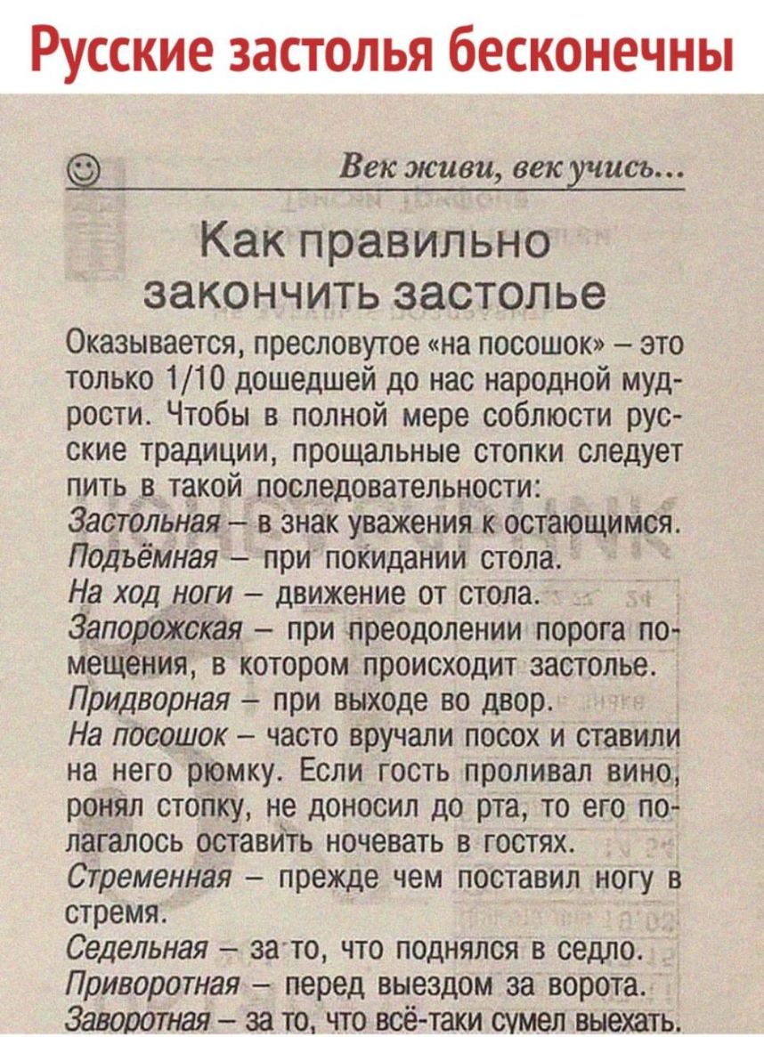 Русские застолья бесконечны Век живи век жисть Как правильно закончить ЗЭСТОЛЬЭ Оказывается пресловутое на посошок это только 110 дошедшей до нас народной муд рости Чтобы в полной мере соблюсти рус ские традиции прощальные стопки следует пить в такой последовательности 3астдльная в знак уважения к остающимися Подъёмная при покидании стола На ход ноги движение от стола Запорожкая при преодолении по
