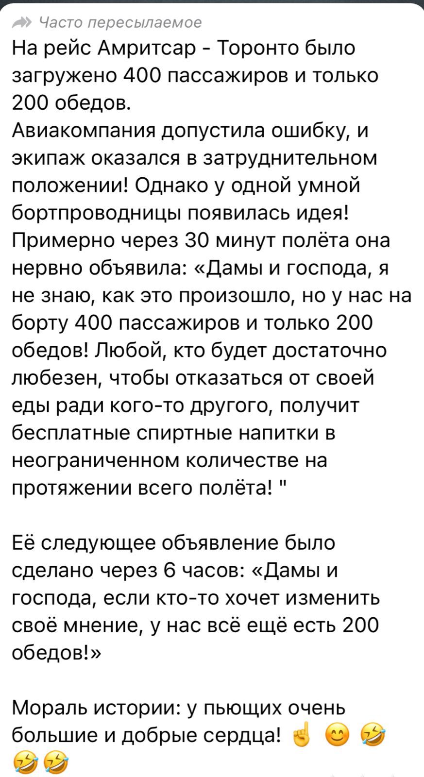 ЧЭСТО пересылаемое На рейс Амритсар Торонто было загружено 400 пассажиров и только 200 обедов Авиакомпания допустила ошибку и экипаж оказался в затруднительном положении Однако у одной умной бортпроводницы появилась идея Примерно через 30 минут полёта она нервно объявила Дамы и господа я не знаю как это произошло но у нас на борту 400 пассажиров и только 200 обедов Любой кто будет достаточно любез