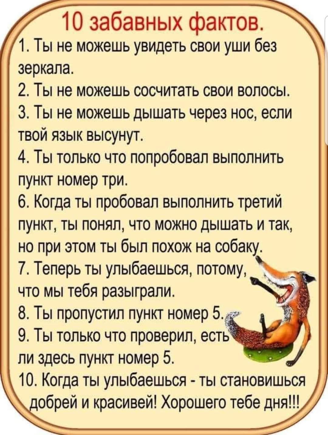 10 забавных фактов 1 Ты не можешь увицеть свои уши без зеркала 2 Ты не можешь сосчитать свои волосы 3 Ты не можешь дышать через нос если твой язык высунут 4 Ты только что попробовал выполнить пункт номер три 6 Когда ты пробовал выполнить третий пункт ты понял что можно дышать и так но при этом ты был похож на собаку 7 Теперь ты улыбаешься потому _ _ что мы тебя разыграли 8 Ты пропустил пункт номер