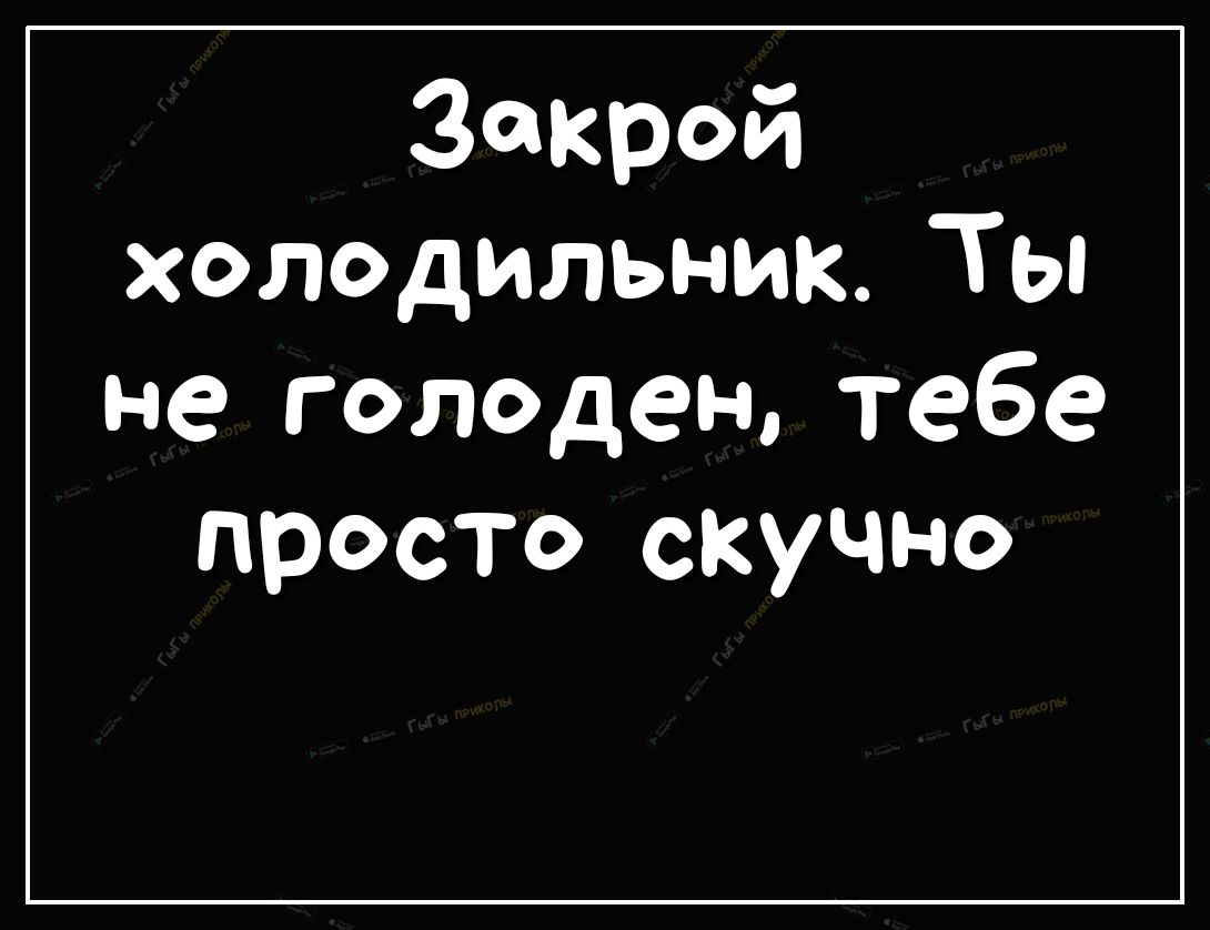 Закрой холодильниКТь не голоден тебе просто скучно