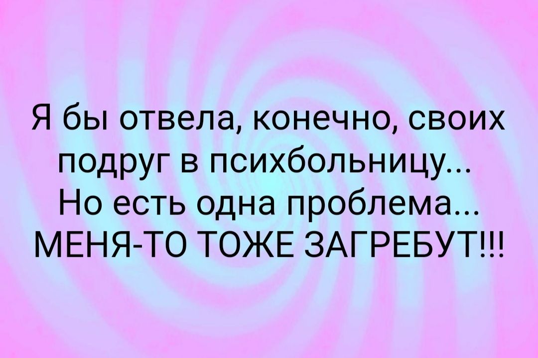 Я бы отвела конечно своих подруг в психбольницу Но есть одна проблема МЕНЯ ТО ТОЖЕ ЗАГРЕБУТ