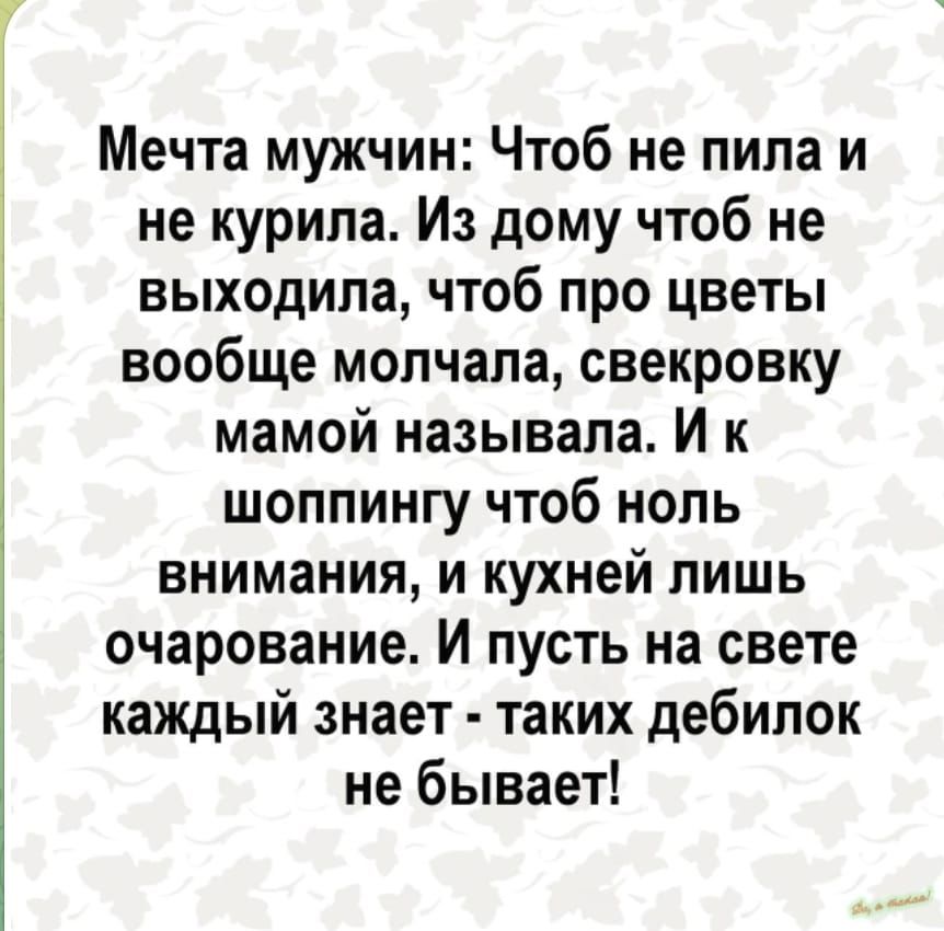 Мечта мужчин Чтоб не пила и не курила Из дому чтоб не выходила чтоб про цветы вообще молчала свекровку мамой называла И к шоппингу чтоб ноль внимания и кухней лишь очарование И пусть на свете каждый знает таких дебилок не бывает